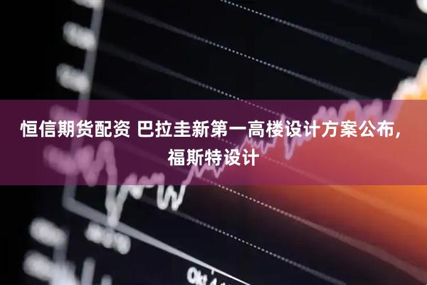 恒信期货配资 巴拉圭新第一高楼设计方案公布, 福斯特设计