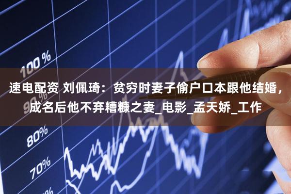 速电配资 刘佩琦：贫穷时妻子偷户口本跟他结婚，成名后他不弃糟糠之妻_电影_孟天娇_工作