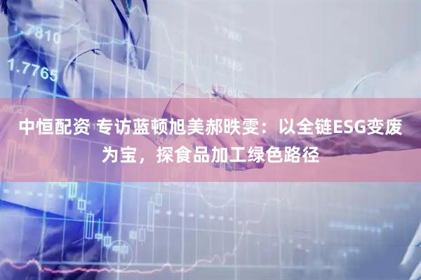 中恒配资 专访蓝顿旭美郝昳雯：以全链ESG变废为宝，探食品加工绿色路径