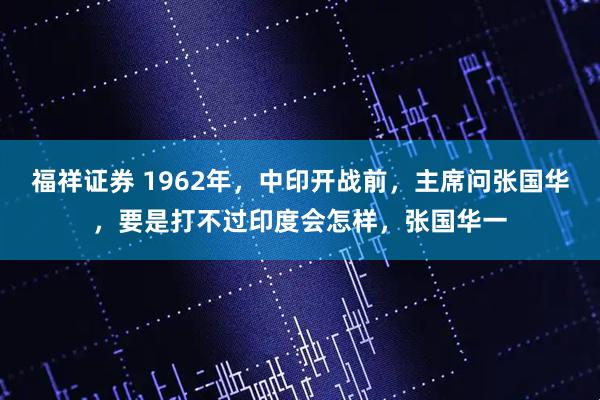 福祥证券 1962年，中印开战前，主席问张国华，要是打不过印度会怎样，张国华一