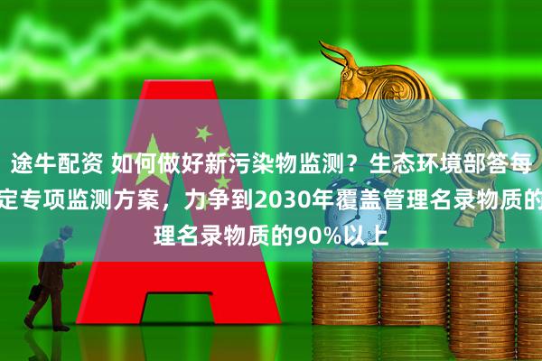 途牛配资 如何做好新污染物监测？生态环境部答每经：将制定专项监测方案，力争到2030年覆盖管理名录物质的90%以上