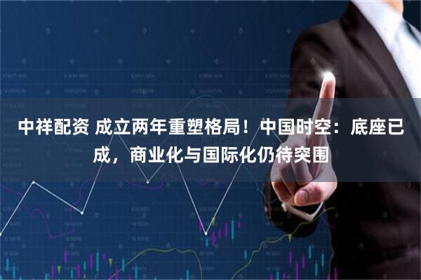 中祥配资 成立两年重塑格局！中国时空：底座已成，商业化与国际化仍待突围